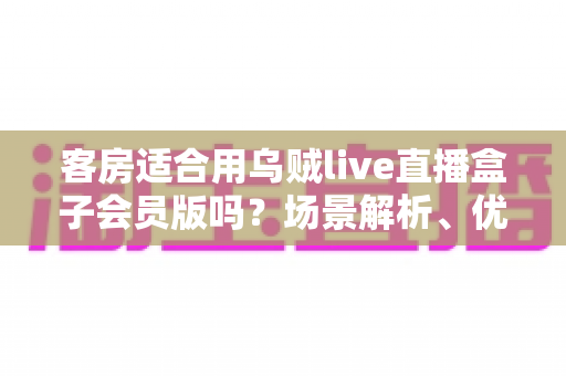 客房适合用乌贼live直播盒子会员版吗？场景解析、优劣势与实用建议全指南