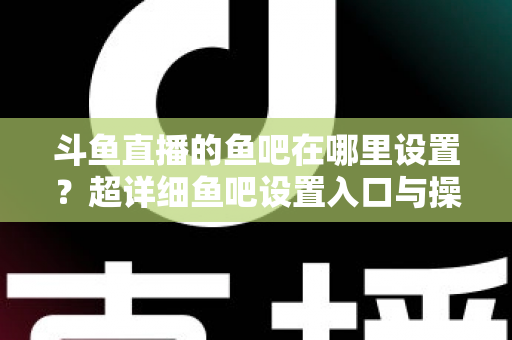 斗鱼直播的鱼吧在哪里设置？超详细鱼吧设置入口与操作教程全解析