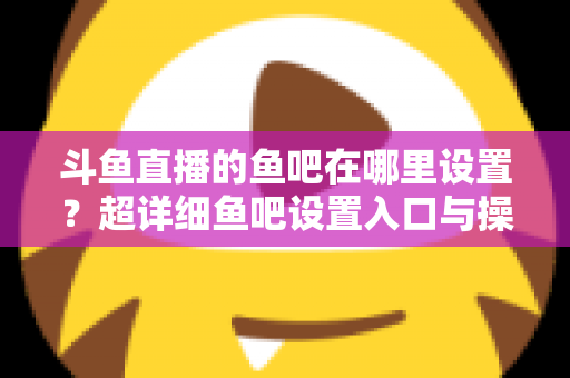 斗鱼直播的鱼吧在哪里设置？超详细鱼吧设置入口与操作教程全解析