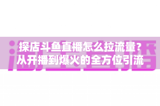 探店斗鱼直播怎么拉流量？从开播到爆火的全方位引流实战指南