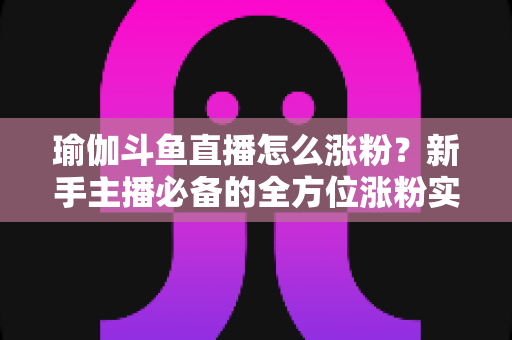 瑜伽斗鱼直播怎么涨粉?新手主播必备的全方位涨粉实战指南 瑜伽斗鱼直播怎么涨粉?新手主播必备的全方位涨粉实战指南