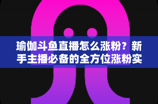 瑜伽斗鱼直播怎么涨粉？新手主播必备的全方位涨粉实战指南