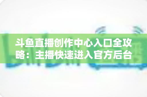 斗鱼直播创作中心入口全攻略：主播快速进入官方后台的方法与核心功能详解