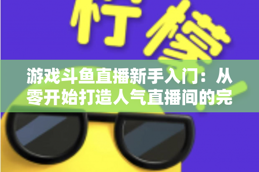游戏斗鱼直播新手入门：从零开始打造人气直播间的完整指南