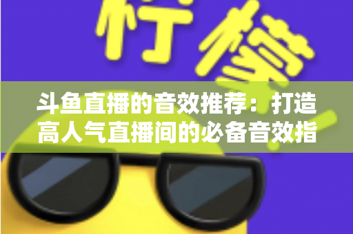 斗鱼直播的音效推荐：打造高人气直播间的必备音效指南大全