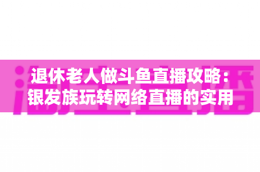 退休老人做斗鱼直播攻略：银发族玩转网络直播的实用宝典