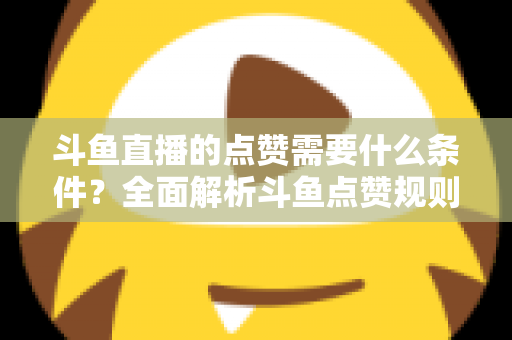 斗鱼直播的点赞需要什么条件？全面解析斗鱼点赞规则、操作步骤与常见问题