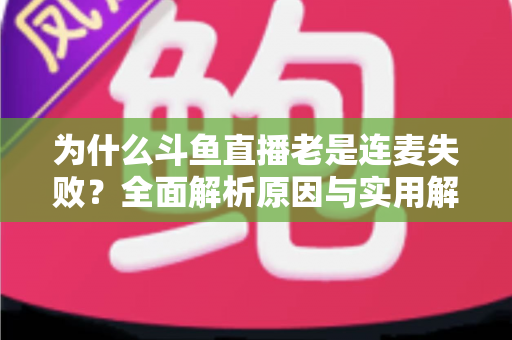 为什么斗鱼直播老是连麦失败？全面解析原因与实用解决方案指南