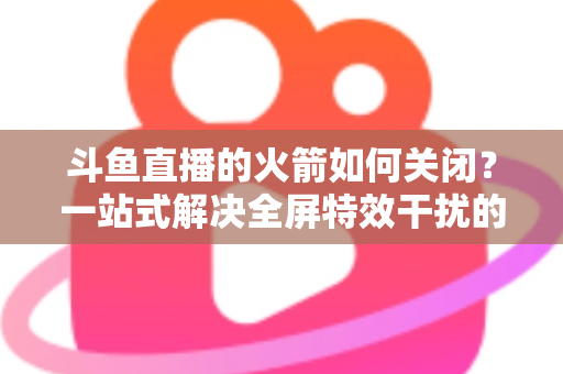 斗鱼直播的火箭如何关闭？一站式解决全屏特效干扰的完整操作指南