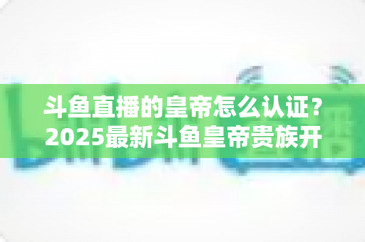 斗鱼直播的皇帝怎么认证？2025最新斗鱼皇帝贵族开通条件、流程与费用全解析