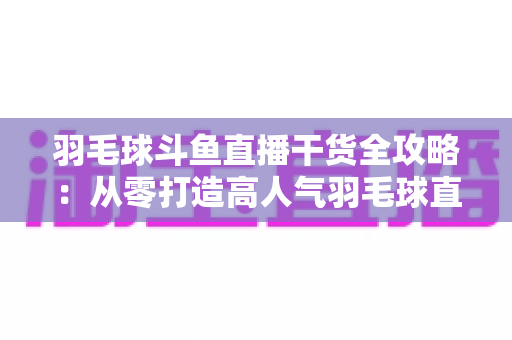 羽毛球斗鱼直播干货全攻略:从零打造高人气羽毛球直播间的实战秘籍 羽毛球斗鱼直播干货全攻略:从零打造高人气羽毛球直播间的实战秘籍