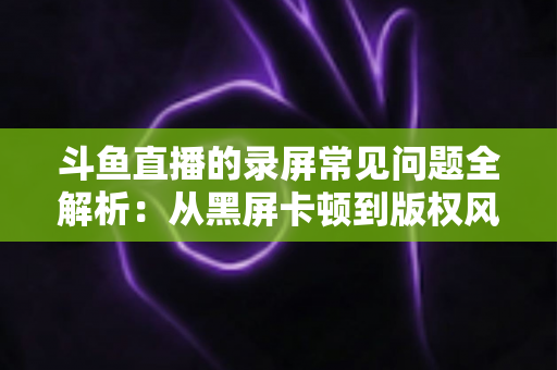 斗鱼直播的录屏常见问题全解析:从黑屏卡顿到版权风险,一文帮你彻底搞定录屏难题 斗鱼直播的录屏常见问题全解析:从黑屏卡顿到版权风险,一文帮你彻底搞定录屏难题