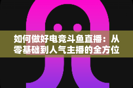 如何做好电竞斗鱼直播:从零基础到人气主播的全方位实战攻略 如何做好电竞斗鱼直播:从零基础到人气主播的全方位实战攻略