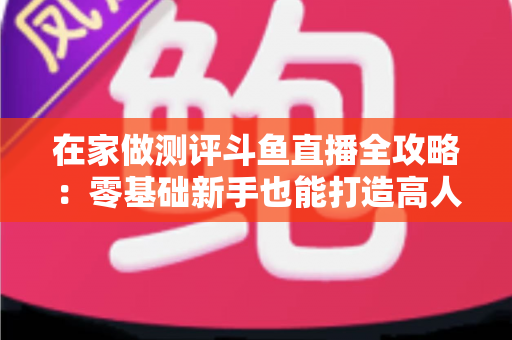在家做测评斗鱼直播全攻略：零基础新手也能打造高人气直播间的实战指南