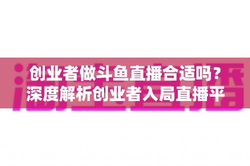 创业者做斗鱼直播合适吗?深度解析创业者入局直播平台的机遇与挑战 创业者做斗鱼直播合适吗?深度解析创业者入局直播平台的机遇与挑战