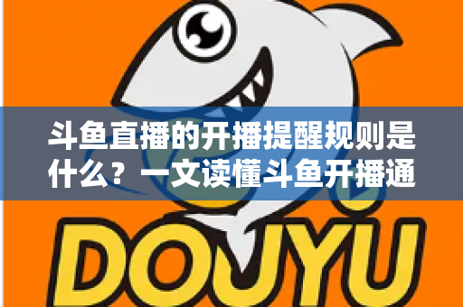 斗鱼直播的开播提醒规则是什么？一文读懂斗鱼开播通知设置技巧与避坑指南