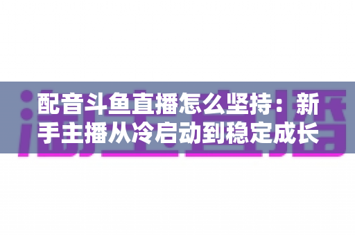 配音斗鱼直播怎么坚持：新手主播从冷启动到稳定成长的全攻略