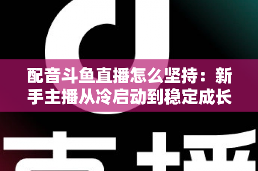 配音斗鱼直播怎么坚持：新手主播从冷启动到稳定成长的全攻略