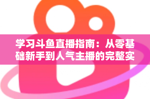 学习斗鱼直播指南：从零基础新手到人气主播的完整实战教程
