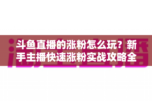 斗鱼直播的涨粉怎么玩？新手主播快速涨粉实战攻略全解析