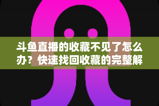 斗鱼直播的收藏不见了怎么办?快速找回收藏的完整解决方案指南 斗鱼直播的收藏不见了怎么办?快速找回收藏的完整解决方案指南