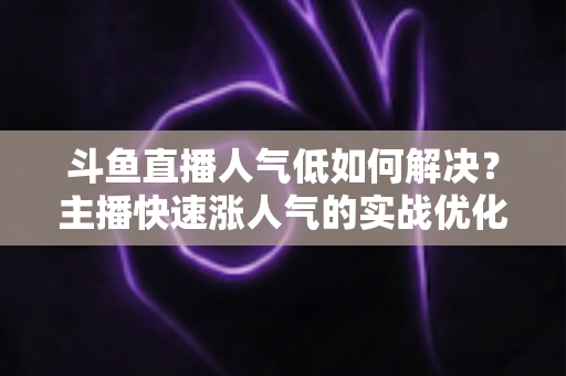 斗鱼直播人气低如何解决？主播快速涨人气的实战优化指南