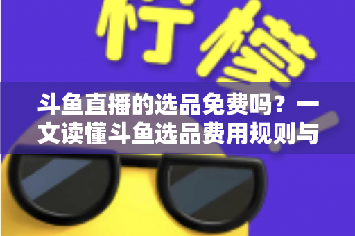 斗鱼直播的选品免费吗？一文读懂斗鱼选品费用规则与带货省钱攻略
