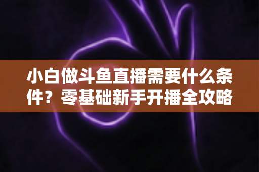 小白做斗鱼直播需要什么条件？零基础新手开播全攻略与必备条件清单