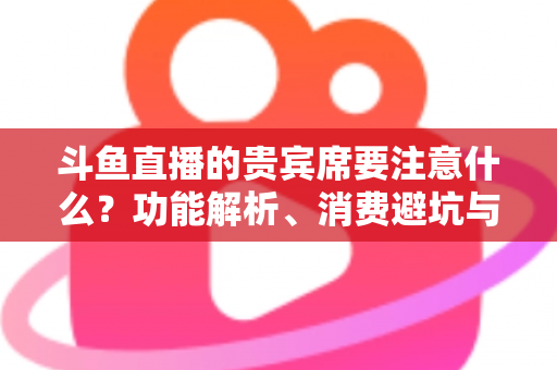 斗鱼直播的贵宾席要注意什么？功能解析、消费避坑与理性观看全指南