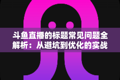 斗鱼直播的标题常见问题全解析：从避坑到优化的实战指南，助你快速提升直播间人气与曝光