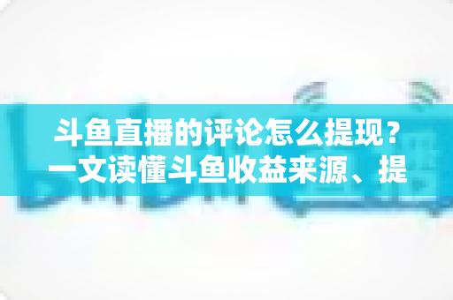 斗鱼直播的评论怎么提现？一文读懂斗鱼收益来源、提现流程与避坑指南