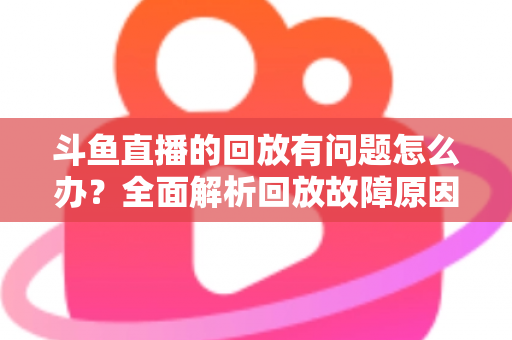 斗鱼直播的回放有问题怎么办？全面解析回放故障原因与实用解决方法