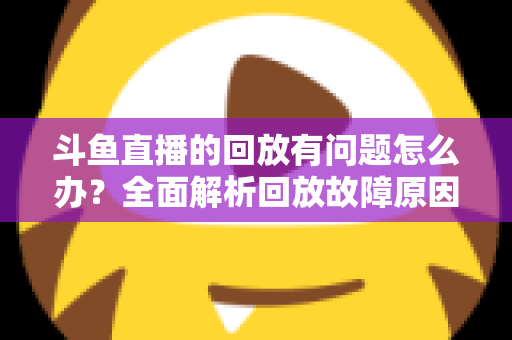 斗鱼直播的回放有问题怎么办？全面解析回放故障原因与实用解决方法