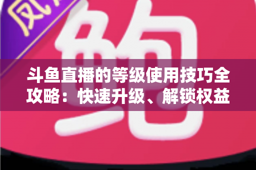 斗鱼直播的等级使用技巧全攻略：快速升级、解锁权益与玩转直播间的实用指南