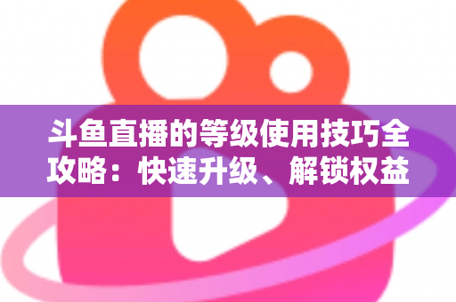 斗鱼直播的等级使用技巧全攻略：快速升级、解锁权益与玩转直播间的实用指南
