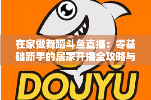 在家做舞蹈斗鱼直播：零基础新手的居家开播全攻略与涨粉变现指南