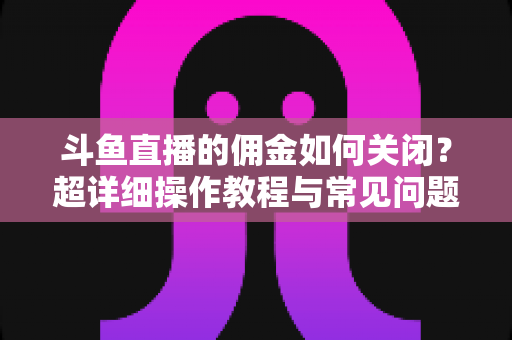 斗鱼直播的佣金如何关闭？超详细操作教程与常见问题一次讲清楚