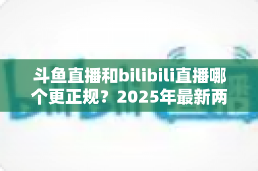 斗鱼直播和bilibili直播哪个更正规？2025年最新两大直播平台规范度深度对比全解析