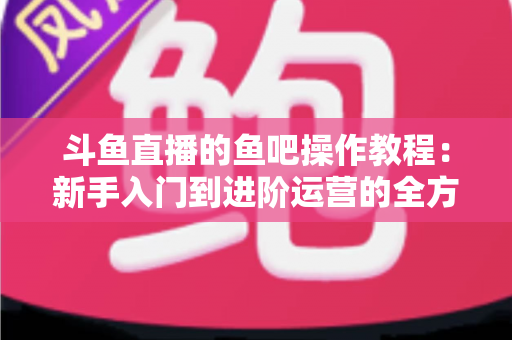 斗鱼直播的鱼吧操作教程：新手入门到进阶运营的全方位指南