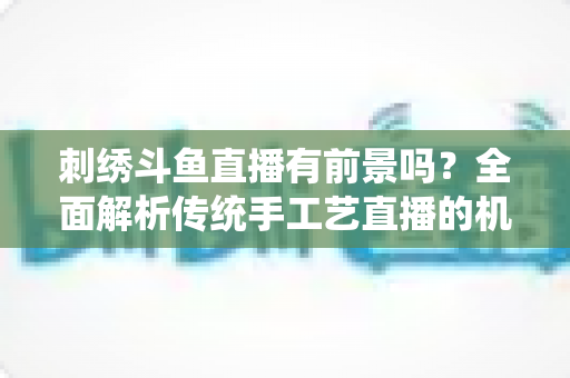刺绣斗鱼直播有前景吗？全面解析传统手工艺直播的机遇、挑战与破局之道