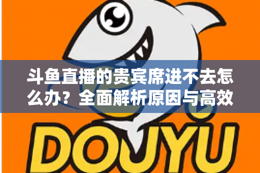 斗鱼直播的贵宾席进不去怎么办？全面解析原因与高效解决方案指南