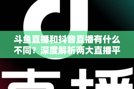 斗鱼直播和抖音直播有什么不同？深度解析两大直播平台的定位、玩法与变现差异