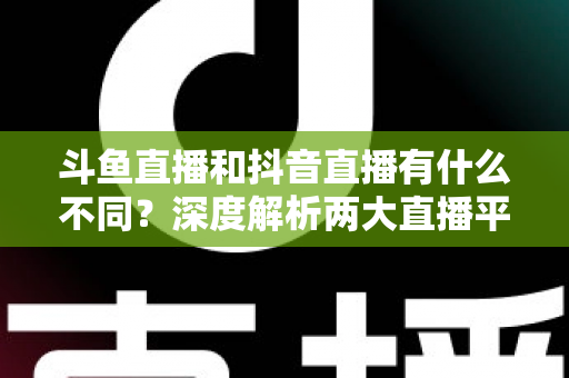 斗鱼直播和抖音直播有什么不同？深度解析两大直播平台的定位、玩法与变现差异