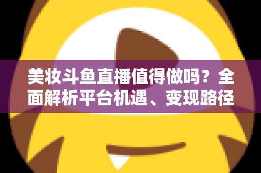 美妆斗鱼直播值得做吗?全面解析平台机遇、变现路径与运营策略,帮你做出明智选择 美妆斗鱼直播值得做吗?全面解析平台机遇、变现路径与运营策略,帮你做出明智选择