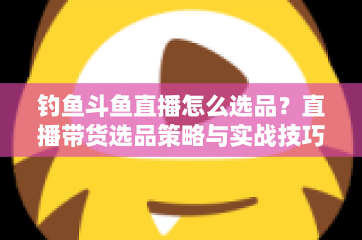 钓鱼斗鱼直播怎么选品？直播带货选品策略与实战技巧全解析