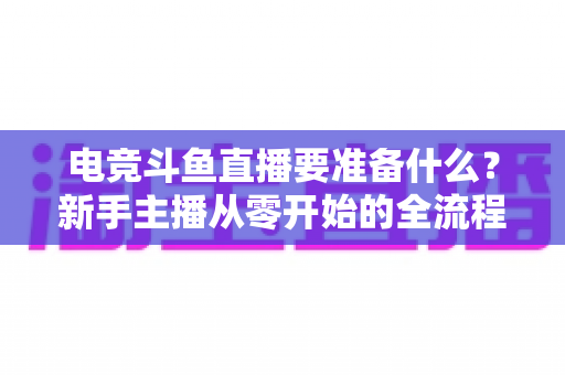 电竞斗鱼直播要准备什么?新手主播从零开始的全流程实战准备指南 电竞斗鱼直播要准备什么?新手主播从零开始的全流程实战准备指南