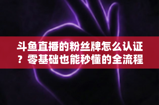 斗鱼直播的粉丝牌怎么认证？零基础也能秒懂的全流程认证攻略与升级秘籍