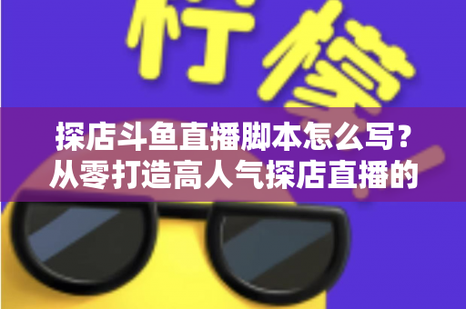 探店斗鱼直播脚本怎么写?从零打造高人气探店直播的完整脚本创作与实操指南 探店斗鱼直播脚本怎么写?从零打造高人气探店直播的完整脚本创作与实操指南