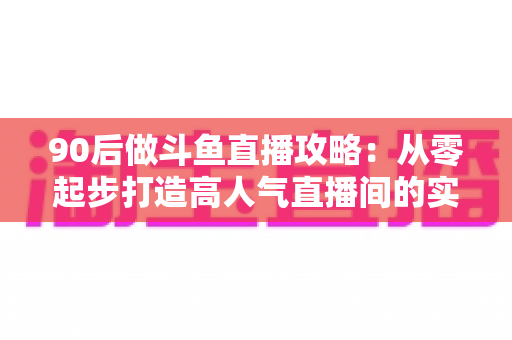 90后做斗鱼直播攻略：从零起步打造高人气直播间的实战指南