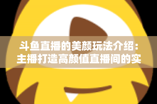 斗鱼直播的美颜玩法介绍：主播打造高颜值直播间的实战秘籍